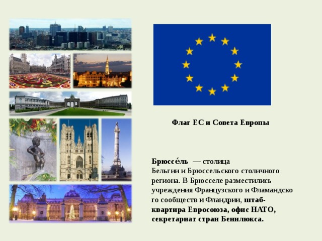  Флаг ЕС и Совета Европы    Брюссе́ль   — столица Бельгии и Брюссельского столичного региона. В Брюсселе разместились учреждения Французского и Фламандского сообществ и Фландрии, штаб-квартира Евросоюза,  офис НАТО, секретариат стран Бенилюкса. 