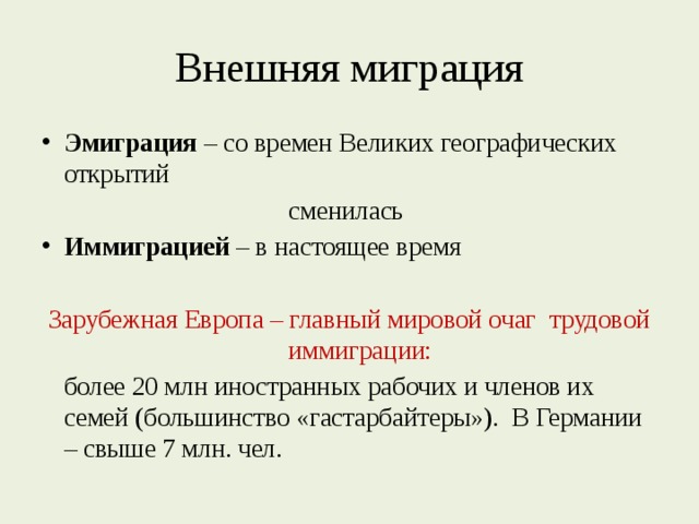 Внешняя миграция Эмиграция – со времен Великих географических открытий сменилась Иммиграцией – в настоящее время Зарубежная Европа – главный мировой очаг трудовой иммиграции:  более 20 млн иностранных рабочих и членов их семей (большинство «гастарбайтеры»). В Германии – свыше 7 млн. чел. 