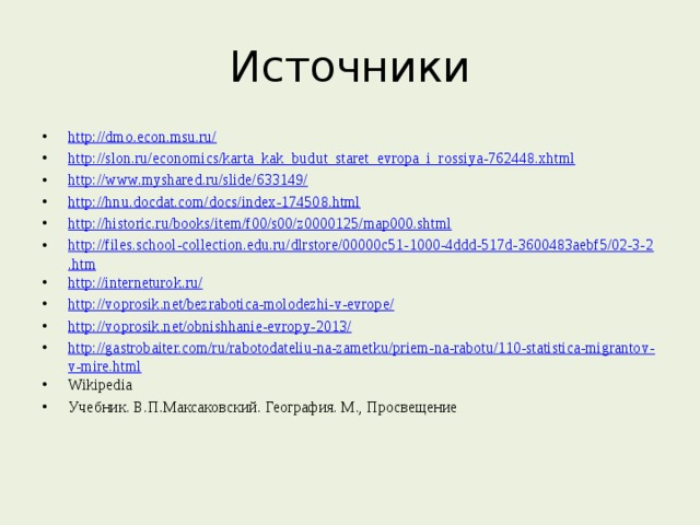Источники http://dmo.econ.msu.ru/ http://slon.ru/economics/karta_kak_budut_staret_evropa_i_rossiya-762448.xhtml http://www.myshared.ru/slide/633149/ http://hnu.docdat.com/docs/index-174508.html http://historic.ru/books/item/f00/s00/z0000125/map000.shtml http://files.school-collection.edu.ru/dlrstore/00000c51-1000-4ddd-517d-3600483aebf5/02-3-2.htm http://interneturok.ru/ http://voprosik.net/bezrabotica-molodezhi-v-evrope/ http://voprosik.net/obnishhanie-evropy-2013/ http://gastrobaiter.com/ru/rabotodateliu-na-zametku/priem-na-rabotu/110-statistica-migrantov-v-mire.html Wikipedia Учебник. В.П.Максаковский. География. М., Просвещение 
