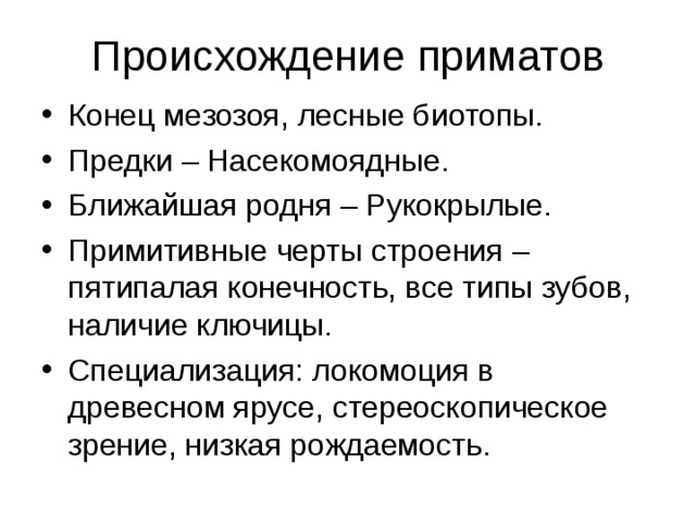 Происхождение приматов Конец мезозоя, лесные биотопы. Предки – Насекомоядные. Ближайшая родня – Рукокрылые. Примитивные черты строения – пятипалая конечность, все типы зубов, наличие ключицы. Специализация: локомоция в древесном ярусе, стереоскопическое зрение, низкая рождаемость.