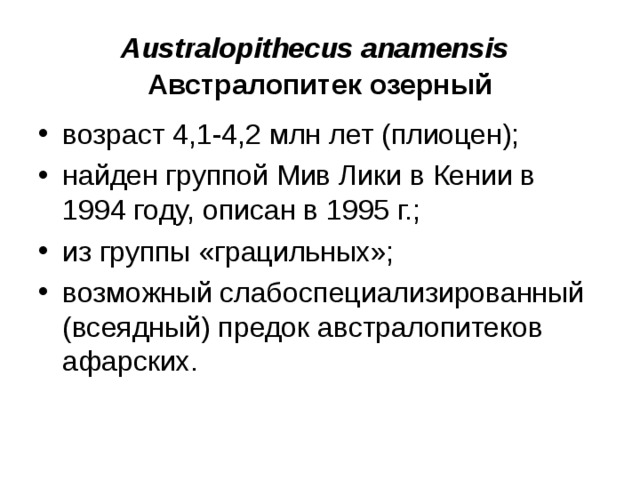 Australopithecus anamensis Австралопитек озерный возраст 4,1-4,2 млн лет (плиоцен); найден группой Мив Лики в Кении в 1994 году, описан в 1995 г.; из группы «грацильных»; возможный слабоспециализированный (всеядный) предок австралопитеков афарских.