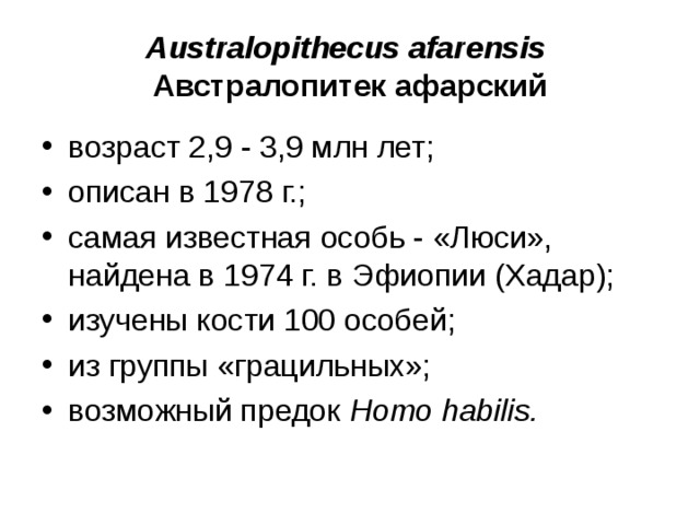 Australopithecus afarensis Австралопитек афарский возраст 2,9 - 3,9 млн лет; описан в 1978 г.; самая известная особь - «Люси», найдена в 1974 г. в Эфиопии (Хадар); изучены кости 100 особей; из группы «грацильных»; возможный предок Homo habilis .