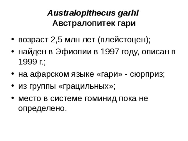 Australopithecus garhi Австралопитек гари возраст 2,5 млн лет (плейстоцен); найден в Эфиопии в 1997 году, описан в 1999 г.; на афарском языке «гари» - сюрприз; из группы «грацильных»; место в системе гоминид пока не определено.