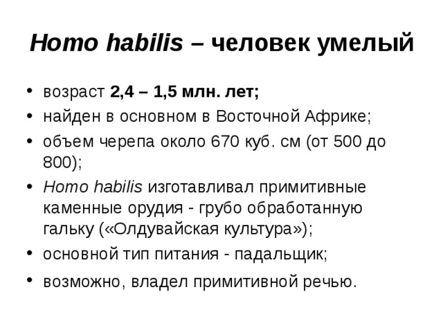 Homo habilis – человек умелый возраст 2,4 – 1,5 млн. лет; найден в основном в Восточной Африке; объем черепа около 670 куб. см (от 500 до 800); Homo habilis изготавливал примитивные каменные орудия - грубо обработанную гальку («Олдувайская культура»); основной тип питания - падальщик; возможно, владел примитивной речью.