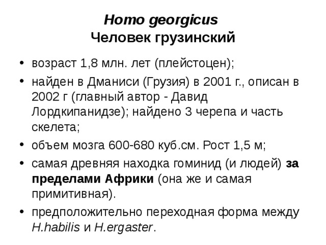 Homo georgicus Человек грузинский возраст 1,8 млн. лет (плейстоцен); найден в Дманиси (Грузия) в 2001 г., описан в 2002 г (главный автор - Давид Лордкипанидзе); найдено 3 черепа и часть скелета; объем мозга 600-680 куб.см. Рост 1,5 м; самая древняя находка гоминид (и людей) за пределами Африки (она же и самая примитивная). предположительно переходная форма между H.habilis и H.ergaster .