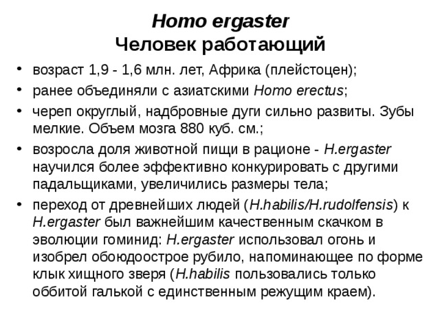Homo ergaster Человек работающий возраст 1,9 - 1,6 млн. лет, Африка (плейстоцен); ранее объединяли с азиатскими Homo erectus ; череп округлый, надбровные дуги сильно развиты. Зубы мелкие. Объем мозга 880 куб. см.; возросла доля животной пищи в рационе - H.ergaster научился более эффективно конкурировать с другими падальщиками, увеличились размеры тела; переход от древнейших людей ( H.habilis/H.rudolfensis ) к H.ergaster был важнейшим качественным скачком в эволюции гоминид: H.ergaster использовал огонь и изобрел обоюдоострое рубило, напоминающее по форме клык хищного зверя ( H.habilis пользовались только оббитой галькой с единственным режущим краем).