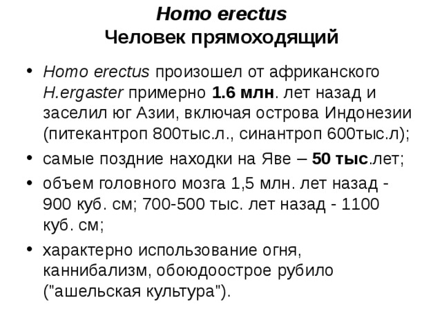 Homo erectus Человек прямоходящий Homo erectus произошел от африканского H.ergaster примерно 1.6 млн . лет назад и заселил юг Азии, включая острова Индонезии (питекантроп 800тыс.л., синантроп 600тыс.л); самые поздние находки на Яве – 50 тыс .лет; объем головного мозга 1,5 млн. лет назад - 900 куб. см; 700-500 тыс. лет назад - 1100 куб. см; характерно использование огня, каннибализм, обоюдоострое рубило (