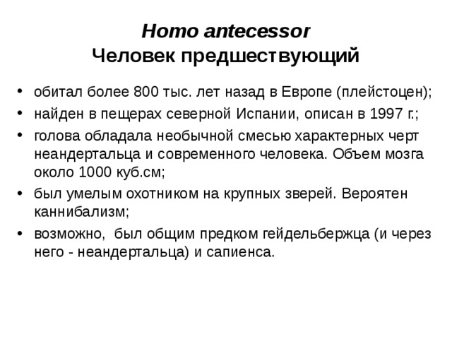 Homo antecessor Человек предшествующий обитал более 800 тыс. лет назад в Европе (плейстоцен); найден в пещерах северной Испании, описан в 1997 г.; голова обладала необычной смесью характерных черт неандертальца и современного человека. Объем мозга около 1000 куб.см; был умелым охотником на крупных зверей. Вероятен каннибализм; возможно, был общим предком гейдельбержца (и через него - неандертальца) и сапиенса.