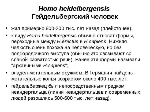 Homo heidelbergensis Гейдельбергский человек жил примерно 800-200 тыс. лет назад (плейстоцен); к виду Homo heidelbergensis обычно относят формы, переходные между H.erectus и H.sapiens . Нижняя челюсть очень похожа на человеческую, но без подбородочного выступа (обычно это связывают со слабой развитостью речи). Ранее эти формы называли