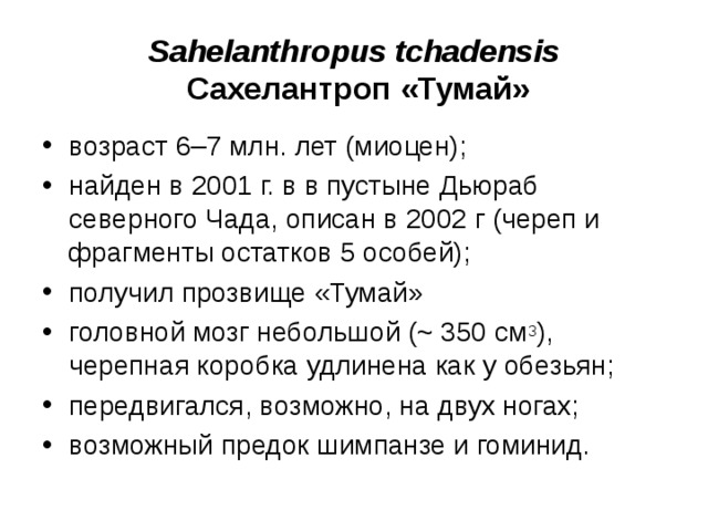 Sahelanthropus tchadensis Сахелантроп «Тумай» возраст 6–7 млн. лет (миоцен); найден в 2001 г. в в пустыне Дьюраб северного Чада, описан в 2002 г (череп и фрагменты остатков 5 особей); получил прозвище «Тумай» головной мозг небольшой (~ 350 см 3 ), черепная коробка удлинена как у обезьян; передвигался, возможно, на двух ногах; возможный предок шимпанзе и гоминид.
