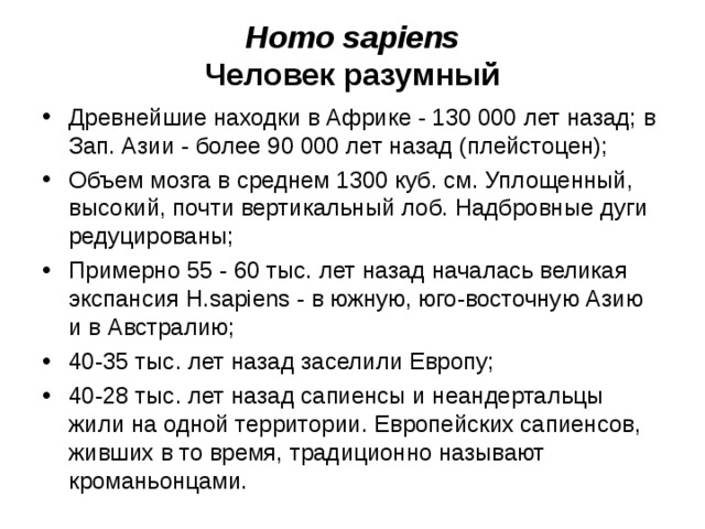 Homo sapiens Человек разумный Древнейшие находки в Африке - 130 000 лет назад; в Зап. Азии - более 90 000 лет назад (плейстоцен); Объем мозга в среднем 1300 куб. см. Уплощенный, высокий, почти вертикальный лоб. Надбровные дуги редуцированы; Примерно 55 - 60 тыс. лет назад началась великая экспансия H.sapiens - в южную, юго-восточную Азию и в Австралию; 40-35 тыс. лет назад заселили Европу; 40-28 тыс. лет назад сапиенсы и неандертальцы жили на одной территории. Европейских сапиенсов, живших в то время, традиционно называют кроманьонцами.