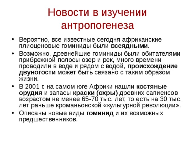 Новости в изучении антропогенеза Вероятно, все известные сегодня африканские плиоценовые гоминиды были всеядными . Возможно, древнейшие гоминиды были обитателями прибрежной полосы озер и рек, много времени проводили в воде и рядом с водой, происхождение двуногости может быть связано с таким образом жизни. В 2001 г. на самом юге Африки нашли костяные орудия и запасы краски (охры) древних сапиенсов возрастом не менее 65-70 тыс. лет, то есть на 30 тыс. лет раньше кроманьонской «культурной революции». Описаны новые виды гоминид и их возможных предшественников.