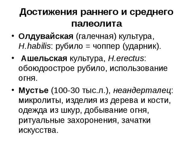 Достижения раннего и среднего палеолита Олдувайская (галечная) культура, H.habilis : рубило = чоппер (ударник). Ашельская культура, H.erectus : обоюдоострое рубило, использование огня. Мустье (100-30 тыс.л.), неандерталец : микролиты, изделия из дерева и кости, одежда из шкур, добывание огня, ритуальные захоронения, зачатки искусства.