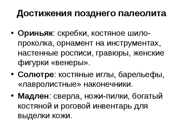 Достижения позднего палеолита Ориньяк : скребки, костяное шило-проколка, орнамент на инструментах, настенные росписи, гравюры, женские фигурки «венеры». Солютре : костяные иглы, барельефы, «лавролистные» наконечники. Мадлен : сверла, ножи-пилки, богатый костяной и роговой инвентарь для выделки кожи.
