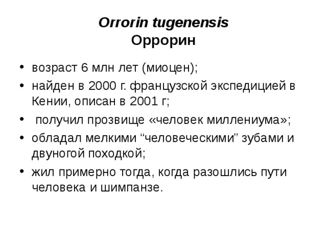 Orrorin tugenensis Оррорин возраст 6 млн лет (миоцен); найден в 2000 г. французской экспедицией в Кении, описан в 2001 г; получил прозвище «человек миллениума»; обладал мелкими “человеческими” зубами и двуногой походкой; жил примерно тогда, когда разошлись пути человека и шимпанзе.