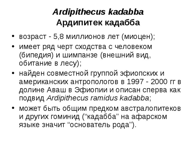 Ardipithecus kadabba Ардипитек кадабба возраст - 5,8 миллионов лет (миоцен); имеет ряд черт сходства с человеком (бипедия) и шимпанзе (внешний вид, обитание в лесу); найден совместной группой эфиопских и американских антропологов в 1997 - 2000 гг в долине Аваш в Эфиопии и описан сперва как подвид Ardipithecus ramidus kadabba ; может быть общим предком австралопитеков и других гоминид (“кадабба” на афарском языке значит “основатель рода”).