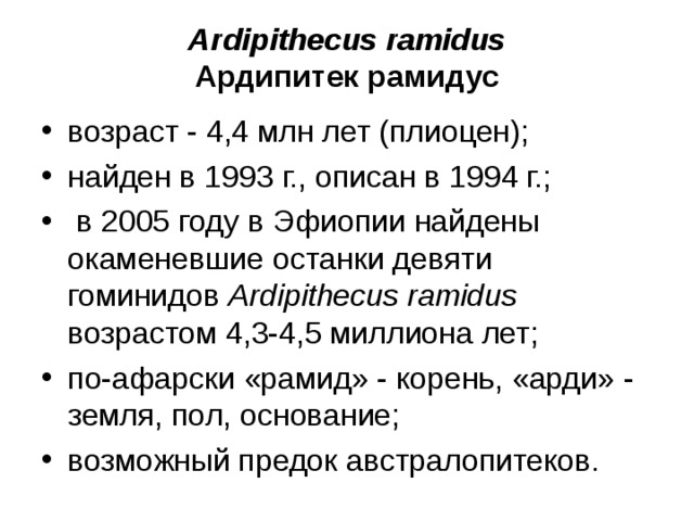 Ardipithecus ramidus Ардипитек рамидус возраст - 4,4 млн лет (плиоцен); найден в 1993 г., описан в 1994 г.; в 2005 году в Эфиопии найдены окаменевшие останки девяти гоминидов Ardipithecus ramidus возрастом 4,3-4,5 миллиона лет; по-афарски «рамид» - корень, «арди» - земля, пол, основание; возможный предок австралопитеков.
