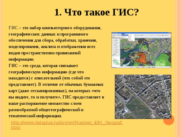 1. Что такое ГИС?   ГИС – это набор компьютерного оборудования, географических данных и программного обеспечения для сбора, обработки, хранения, моделирования, анализа и отображения всех видов пространственно привязанной информации. ГИС – это среда, которая связывает географическую информацию (где что находится) с описательной (что собой это представляет). В отличие от обычных бумажных карт (даже отсканированных), на которых «что вы видите, то и получите», ГИС предоставляет в ваше распоряжение множество слоев разнообразной общегеографической и тематической информации. http://www.dataplus.ru/Arcrev/Number_43/1_Geograf.html