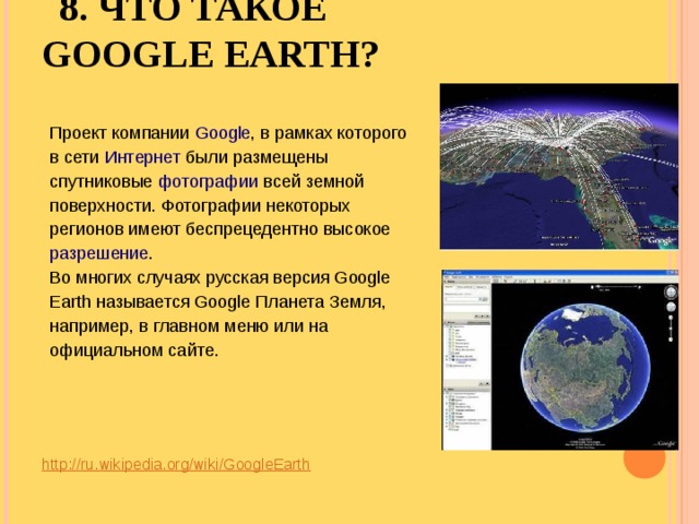 8. ЧТО ТАКОЕ GOOGLE EARTH?   Проект компании Google , в рамках которого в сети Интернет были размещены спутниковые фотографии всей земной поверхности. Фотографии некоторых регионов имеют беспрецедентно высокое разрешение . Во многих случаях русская версия Google Earth называется Google Планета Земля, например, в главном меню или на официальном сайте. http://ru.wikipedia.org/wiki/GoogleEarth