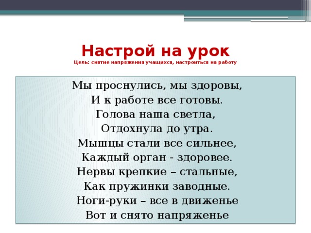 Настрой на урок  Цель: снятие напряжения учащихся, настроиться на работу   Мы проснулись, мы здоровы, И к работе все готовы. Голова наша светла, Отдохнула до утра. Мышцы стали все сильнее, Каждый орган - здоровее. Нервы крепкие – стальные, Как пружинки заводные. Ноги-руки – все в движенье Вот и снято напряженье 