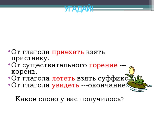 УГАДАЙ! От глагола приехать взять приставку. От существительного горение --- корень. От глагола лететь взять суффикс. От глагола увидеть ---окончание. Какое слово у вас получилось ? 