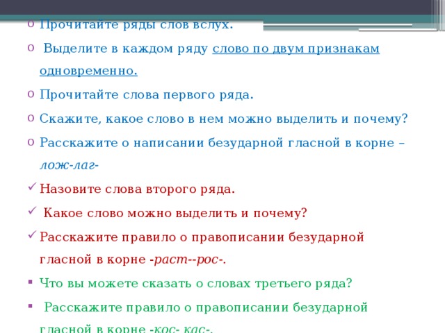 Прочитайте ряды слов вслух.  Выделите в каждом ряду слово по двум признакам одновременно. Прочитайте слова первого ряда. Скажите, какое слово в нем можно выделить и почему? Расскажите о написании безударной гласной в корне –лож-лаг- Назовите слова второго ряда.  Какое слово можно выделить и почему? Расскажите правило о правописании безударной гласной в корне - раст--рос-.  Что вы можете сказать о словах третьего ряда?  Расскажите правило о правописании безударной гласной в корне - кос- кас-. 