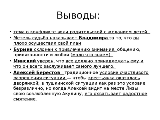 Выводы: тема о конфликте воли родительской с желанием детей. Метель-судьба наказывает Владимира  за то, что он плохо осуществил свой план Бурмин склонен к привлечению внимания, общению, привязанности и любви ( мало что знаем). Минский  у верен , что все должно принадлежать ему и что он всего заслуживает самого лучшего. Алексей Берестов : традиционное условие счастливого разрешения ситуации — чтобы крестьянка оказалась дворянкой; в пушкинской ситуации как раз это условие безразлично, но когда Алексей видит на месте Лизы свою возлюбленную Акулину, его охватывает радостное смятение . 