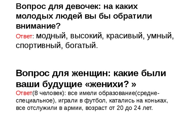 Вопрос для девочек: на каких молодых людей вы бы обратили внимание? Ответ : модный, высокий, красивый, умный, спортивный, богатый.     Вопрос для женщин: какие были ваши будущие «женихи? » Ответ (8 человек): все имели образование(средне-специальное), играли в футбол, катались на коньках, все отслужили в армии, возраст от 20 до 24 лет. 