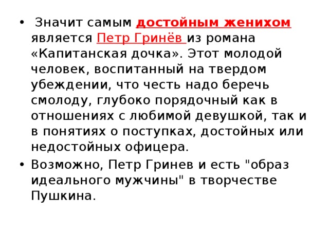  Значит самым достойным женихом является Петр Гринёв из романа «Капитанская дочка». Этот молодой человек, воспитанный на твердом убеждении, что честь надо беречь смолоду, глубоко порядочный как в отношениях с любимой девушкой, так и в понятиях о поступках, достойных или недостойных офицера. Возможно, Петр Гринев и есть 