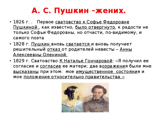 А. С. Пушкин –жених.   1826 г. . Первое сватовство к Софье Федоровне Пушкиной , как известно, было отвергнуто , к радости не только Софьи Федоровны, но отчасти, по-видимому, и самого поэта 1828 г. Пушкин вновь сватается и вновь получает решительный отказ от родителей невесты – Анны Алексеевны Олениной. 1829 г. Сватовство К Наталье Гончаровой : «Я получил ее согласие и согласие ее матери; два в озражени я были мне высказаны при этом:  мое имущественное  состояни е и мое положение относительно правительства.» 