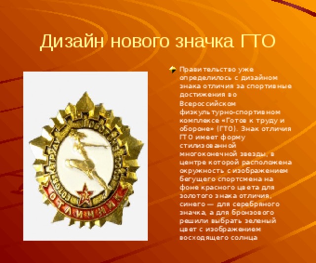 Дизайн нового значка ГТО Правительство уже определилось с дизайном знака отличия за спортивные достижения во Всероссийском физкультурно-спортивном комплексе «Готов к труду и обороне» (ГТО). Знак отличия ГТО имеет форму стилизованной многоконечной звезды, в центре которой расположена окружность с изображением бегущего спортсмена на фоне красного цвета для золотого знака отличия, синего — для серебряного значка, а для бронзового решили выбрать зеленый цвет c изображением восходящего солнца 