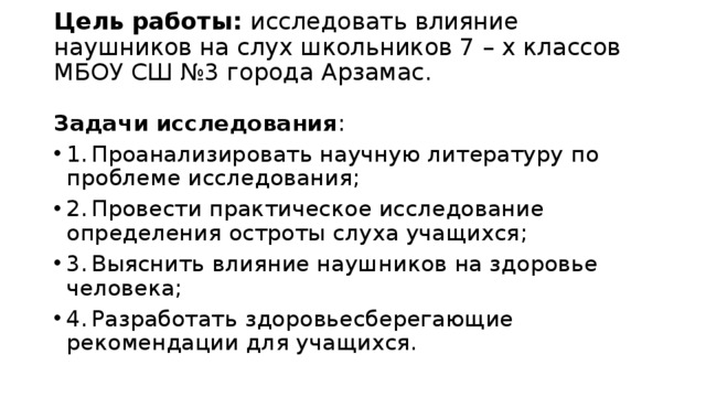 Цель работы: исследовать влияние наушников на слух школьников 7 – х классов МБОУ СШ №3 города Арзамас.   Задачи исследования : 1.  Проанализировать научную литературу по проблеме исследования; 2.  Провести практическое исследование определения остроты слуха учащихся; 3.  Выяснить влияние наушников на здоровье человека; 4.  Разработать здоровьесберегающие рекомендации для учащихся. 