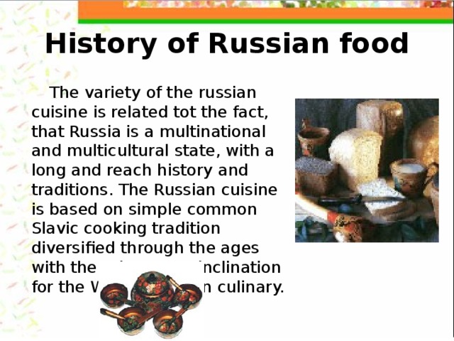 History of Russian food The variety of the russian cuisine is related tot the fact, that Russia is a multinational and multicultural state, with a long and reach history and traditions. The Russian cuisine is based on simple common Slavic cooking tradition diversified through the ages with the aristocrat's inclination for the West European culinary. 