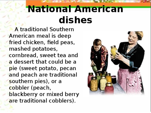 National American dishes A traditional Southern American meal is deep fried chicken, field peas, mashed potatoes, cornbread, sweet tea and a dessert that could be a pie (sweet potato, pecan and peach are traditional southern pies), or a cobbler (peach, blackberry or mixed berry are traditional cobblers). 