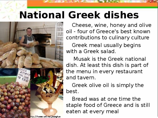 National Greek dishes Cheese, wine, honey and olive oil - four of Greece's best known contributions to culinary culture  Greek meal usually begins with a Greek salad.  Musak is the Greek national dish. At least this dish is part of the menu in every restaurant and tavern. Greek olive oil is simply the best. Bread was at one time the staple food of Greece and is still eaten at every meal  