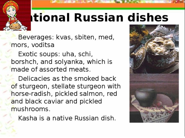 National Russian dishes Beverages: kvas, sbiten, med, mors, voditsa Exotic soups: uha, schi, borshch, and solyanka, which is made of assorted meats. Delicacies as the smoked back of sturgeon, stellate sturgeon with horse-radish, pickled salmon, red and black caviar and pickled mushrooms. Kasha is a native Russian dish. 