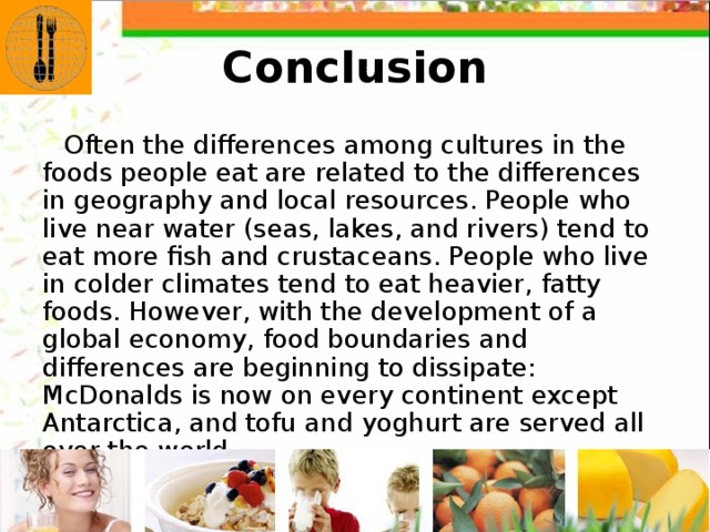 Conclusion Often the differences among cultures in the foods people eat are related to the differences in geography and local resources. People who live near water (seas, lakes, and rivers) tend to eat more fish and crustaceans. People who live in colder climates tend to eat heavier, fatty foods. However, with the development of a global economy, food boundaries and differences are beginning to dissipate: McDonalds is now on every continent except Antarctica, and tofu and yoghurt are served all over the world. 