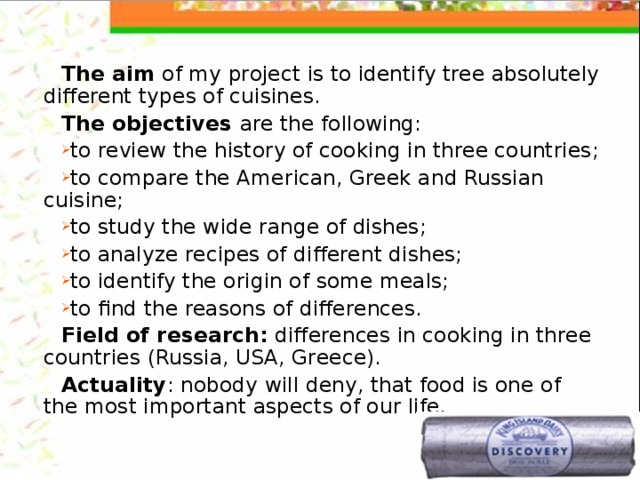 The aim of my project is to identify tree absolutely different types of cuisines. The objectives are the following: to review the history of cooking in three countries; to compare the American, Greek and Russian cuisine; to study the wide range of dishes; to analyze recipes of different dishes; to identify the origin of some meals; to find the reasons of differences. Field of research: differences in cooking in three countries (Russia, USA, Greece). Actuality : nobody will deny, that food is one of the most important aspects of our life. 