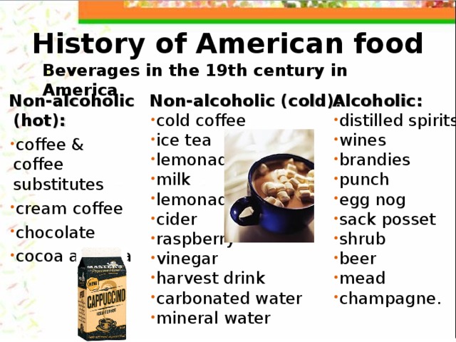 History of American food Beverages in the 19th century in America Non-alcoholic (cold):  Alcoholic: cold coffee ice tea lemonade milk lemonade cider raspberry vinegar harvest drink carbonated water mineral water distilled spirits wines brandies punch egg nog sack posset shrub beer mead champagne. Non-alcoholic (hot): coffee & coffee substitutes cream coffee chocolate cocoa and tea 