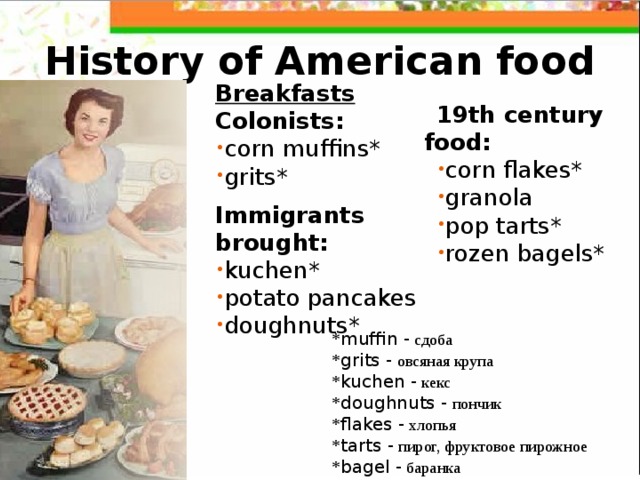 History of American food Breakfasts Colonists:  corn muffins* grits*  Immigrants brought:  kuchen* potato pancakes doughnuts*   19th century food: corn flakes* granola pop tarts* rozen bagels*  * m uffin -  сдоба * g rits -  овсяная крупа * kuchen -  кекс * doughnuts -  пончик * flakes  -  хлопья * tarts -  пирог, фруктовое пирожное * bagel -  баранка 