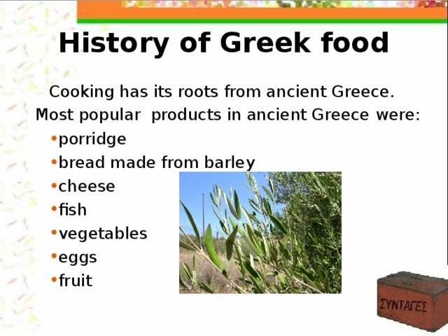 History of Greek food Cooking has its roots from ancient Greece.  Most popular products in ancient Greece  were: porridge bread made from barley cheese fish vegetables eggs fruit 