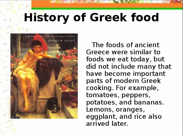 History of Greek food The foods of ancient Greece were similar to foods we eat today, but did not include many that have become important parts of modern Greek cooking. For example, tomatoes, peppers, potatoes, and bananas. Lemons, oranges, eggplant, and rice also arrived later. 