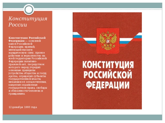 Конституция России   Конституция Российской Федерации  — основной закон Российской Федерации; единый, имеющий высшую юридическую силу, прямое действие и верховенство на всей территории Российской Федерации политико-правовой акт, посредством которого народ учредил основные принципы устройства общества и государства, определил субъекты государственной власти, механизм её осуществления, закрепил охраняемые государством права, свободы и обязанности человека и гражданина. 12 декабря 1993 года 