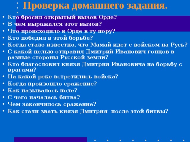 Проверка домашнего задания. Кто бросил открытый вызов Орде? В чем выражался этот вызов? Что происходило в Орде в ту пору? Кто победил в этой борьбе? Когда стало известно, что Мамай идет с войском на Русь? С какой целью отправил Дмитрий Иванович гонцов в разные стороны Русской земли? Кто благословил князя Дмитрия Ивановича на борьбу с врагами? На какой реке встретились войска? Когда произошло сражение? Как называлось поле? С чего началась битва? Чем закончилось сражение? Как стали звать князя Дмитрия после этой битвы? 