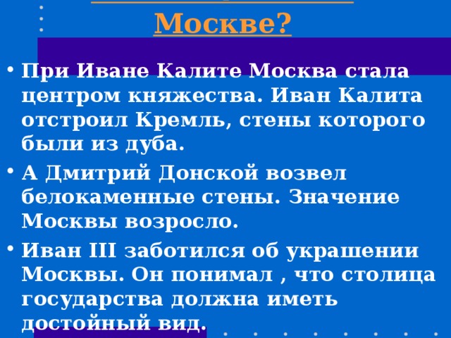 Что вы знаете о Москве? При Иване Калите Москва стала центром княжества. Иван Калита отстроил Кремль, стены которого были из дуба. А Дмитрий Донской возвел белокаменные стены. Значение Москвы возросло. Иван III заботился об украшении Москвы. Он понимал , что столица государства должна иметь достойный вид. 