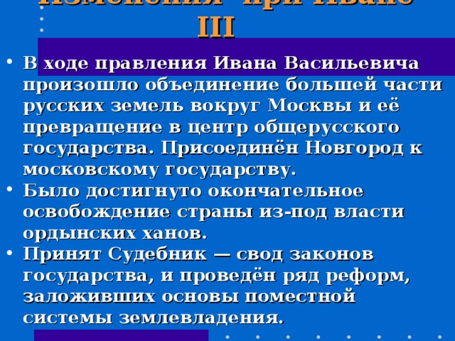  Изменения при Иване III  В ходе правления Ивана Васильевича произошло объединение большей части русских земель вокруг Москвы и её превращение в центр общерусского государства. Присоединён Новгород к московскому государству. Было достигнуто окончательное освобождение страны из-под власти ордынских ханов. Принят Судебник — свод законов государства, и проведён ряд реформ, заложивших основы поместной системы землевладения. 