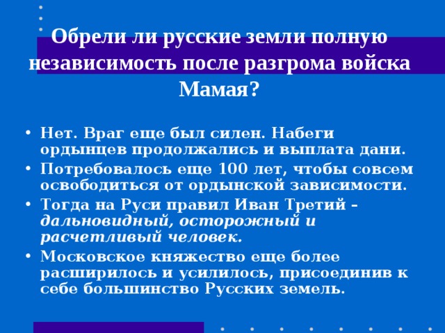 Обрели ли русские земли полную независимость после разгрома войска Мамая? Нет. Враг еще был силен. Набеги ордынцев продолжались и выплата дани. Потребовалось еще 100 лет, чтобы совсем освободиться от ордынской зависимости. Тогда на Руси правил Иван Третий – дальновидный, осторожный и расчетливый человек. Московское княжество еще более расширилось и усилилось, присоединив к себе большинство Русских земель. 