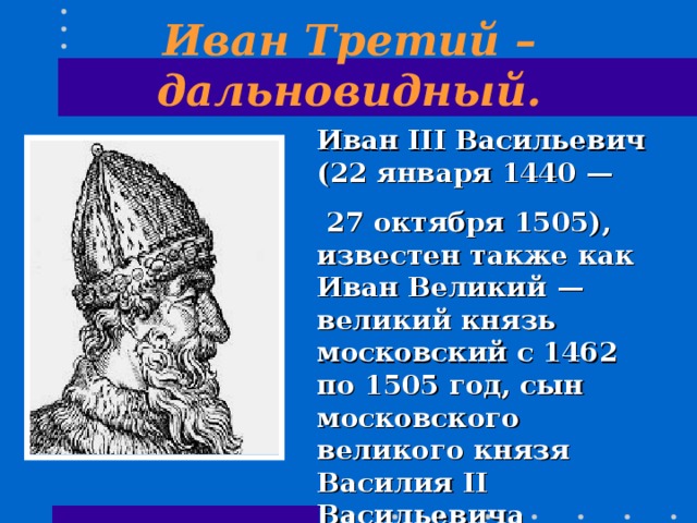 Иван Третий – дальновидный. Иван III Васильевич (22 января 1440 —  27 октября 1505), известен также как Иван Великий — великий князь московский с 1462 по 1505 год, сын московского великого князя Василия II Васильевича Тёмного. 