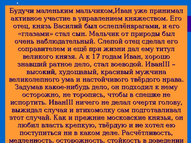Будучи маленьким мальчиком,Иван уже принимал активное участие в управлением княжеством. Его отец, князь Василий был ослеплёнврагами, и его «глазами» стал сын. Мальчик от природы был очень наблюдательный. Слепой отец сделал его соправителем и ещё при жизни дал ему титул великого князя. А к 17 годам Иван, хорошо знавший ратное дело, стал воеводой. Иван III – высокий, худощавый, красивый мужчина великолепного ума и настойчивого твёрдого нрава. Задумав какое-нибудь дело, он подходил к нему осторожно, не торопясь, чтобы в спешке не испортить. Иван III ничего не делал очертя голову, выжидал случая и втихомолку сам подготавливал этот случай. Как и прежние московские князья, он любил власть крепкую, твёрдую и не хотел ею поступиться ни в каком деле. Расчётливость, медленность, осторожность, стойкость в доведении до конца начатого, хладнокровие – вот отличительные черты Ивана III . Прочитайте текст на стр. 75. Каким был Иван третий? Какой решительный шаг сделал Иван третий?  
