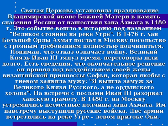  Святая Церковь установила празднование Владимирской иконе Божией Матери в память спасения России от нашествия хана Ахмата в 1480 г. Это событие вошло в историю под названием 